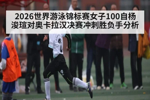 2026世界游泳锦标赛女子100自杨浚瑄对奥卡拉汉决赛冲刺胜负手分析