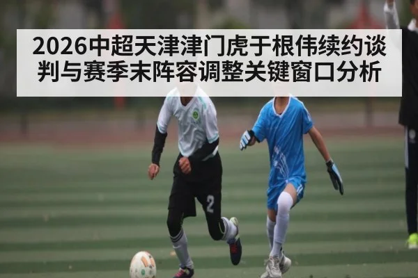 2026中超天津津门虎于根伟续约谈判与赛季末阵容调整关键窗口分析
